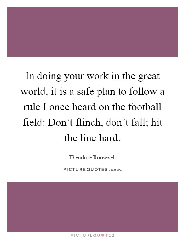 In doing your work in the great world, it is a safe plan to follow a rule I once heard on the football field: Don't flinch, don't fall; hit the line hard. Picture Quote #1