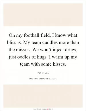 On my football field, I know what bliss is. My team cuddles more than the missus. We won’t inject drugs, just oodles of hugs. I warm up my team with some kisses Picture Quote #1