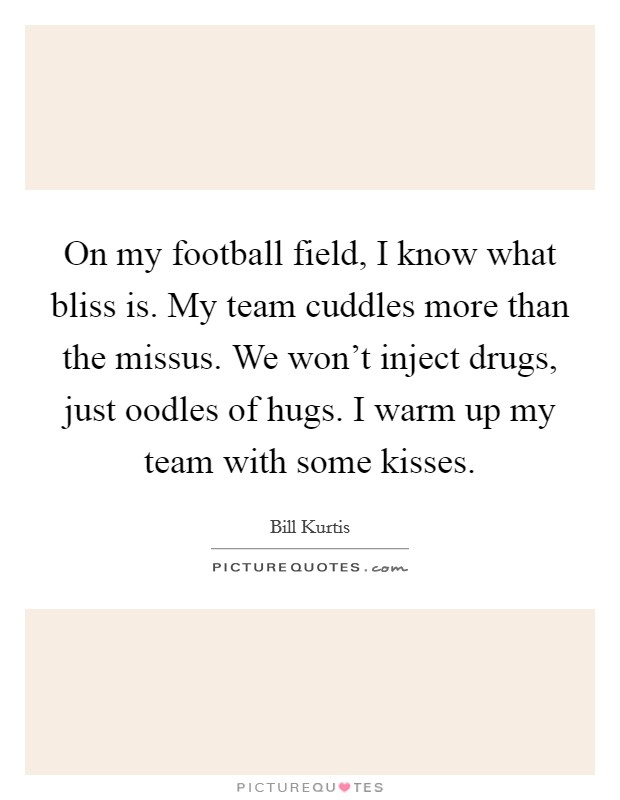 On my football field, I know what bliss is. My team cuddles more than the missus. We won't inject drugs, just oodles of hugs. I warm up my team with some kisses. Picture Quote #1