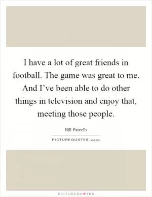I have a lot of great friends in football. The game was great to me. And I’ve been able to do other things in television and enjoy that, meeting those people Picture Quote #1