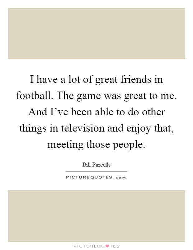 I have a lot of great friends in football. The game was great to me. And I've been able to do other things in television and enjoy that, meeting those people. Picture Quote #1