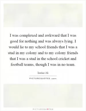 I was complexed and awkward that I was good for nothing and was always lying. I would lie to my school friends that I was a stud in my colony and to my colony friends that I was a stud in the school cricket and football teams, though I was in no team Picture Quote #1