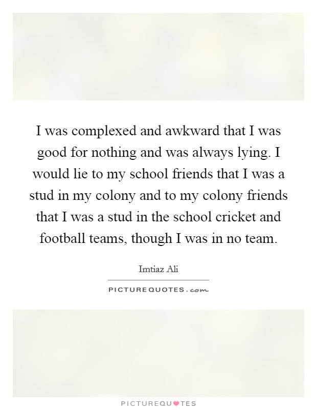 I was complexed and awkward that I was good for nothing and was always lying. I would lie to my school friends that I was a stud in my colony and to my colony friends that I was a stud in the school cricket and football teams, though I was in no team. Picture Quote #1