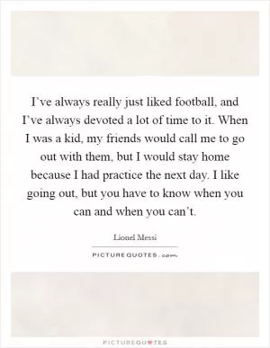 I’ve always really just liked football, and I’ve always devoted a lot of time to it. When I was a kid, my friends would call me to go out with them, but I would stay home because I had practice the next day. I like going out, but you have to know when you can and when you can’t Picture Quote #1