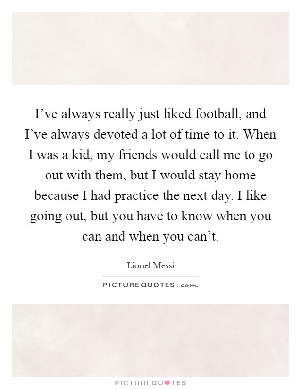 I've always really just liked football, and I've always devoted a lot of time to it. When I was a kid, my friends would call me to go out with them, but I would stay home because I had practice the next day. I like going out, but you have to know when you can and when you can't. Picture Quote #1