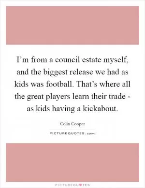 I’m from a council estate myself, and the biggest release we had as kids was football. That’s where all the great players learn their trade - as kids having a kickabout Picture Quote #1