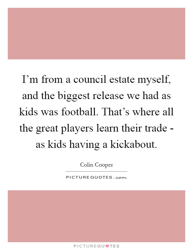 I'm from a council estate myself, and the biggest release we had as kids was football. That's where all the great players learn their trade - as kids having a kickabout. Picture Quote #1