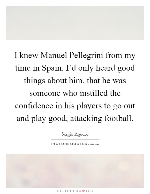I knew Manuel Pellegrini from my time in Spain. I'd only heard good things about him, that he was someone who instilled the confidence in his players to go out and play good, attacking football. Picture Quote #1