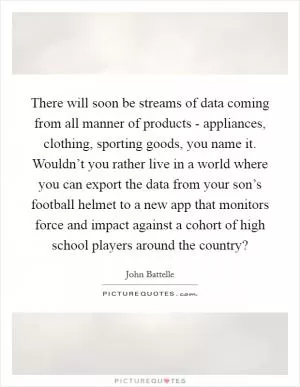 There will soon be streams of data coming from all manner of products - appliances, clothing, sporting goods, you name it. Wouldn’t you rather live in a world where you can export the data from your son’s football helmet to a new app that monitors force and impact against a cohort of high school players around the country? Picture Quote #1