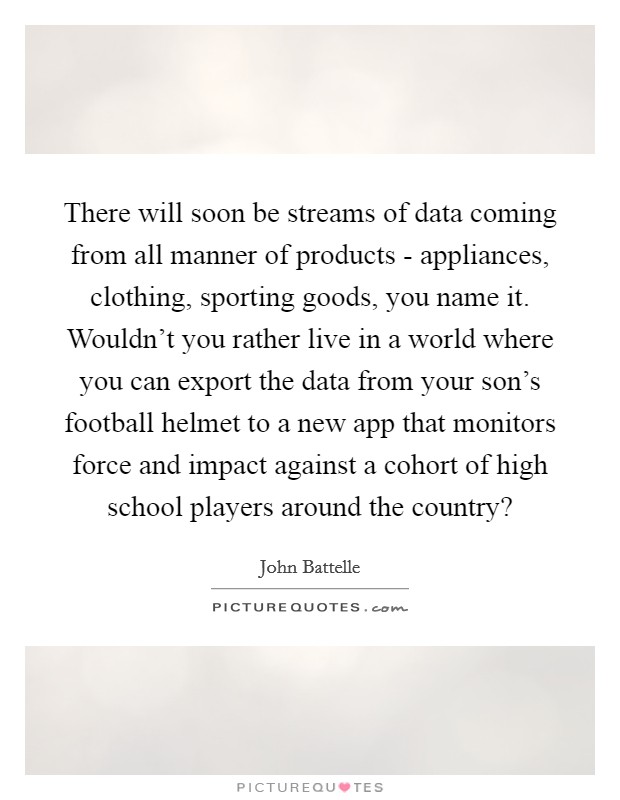 There will soon be streams of data coming from all manner of products - appliances, clothing, sporting goods, you name it. Wouldn't you rather live in a world where you can export the data from your son's football helmet to a new app that monitors force and impact against a cohort of high school players around the country? Picture Quote #1