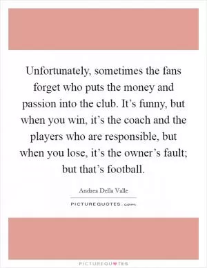 Unfortunately, sometimes the fans forget who puts the money and passion into the club. It’s funny, but when you win, it’s the coach and the players who are responsible, but when you lose, it’s the owner’s fault; but that’s football Picture Quote #1