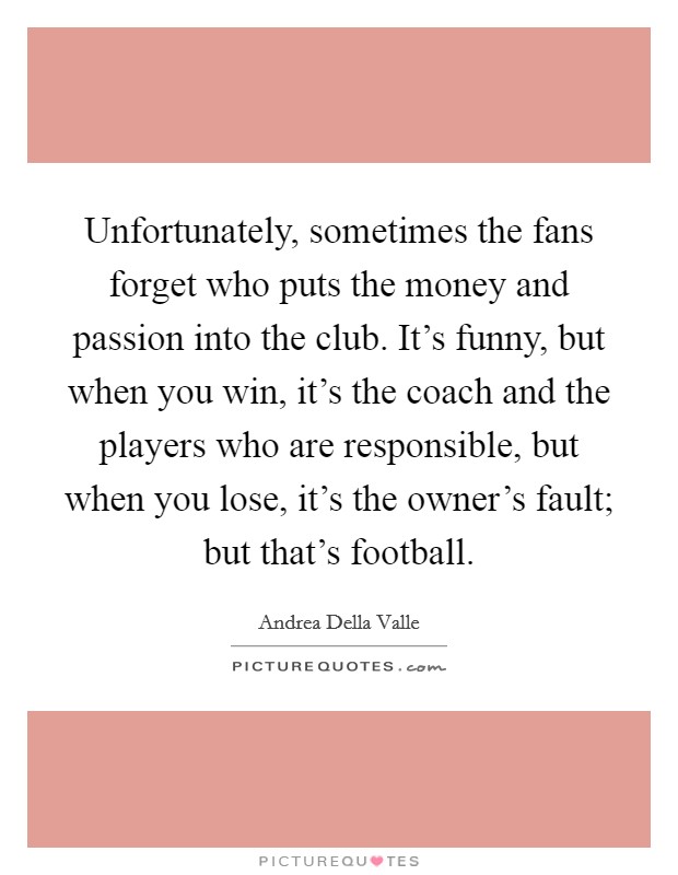 Unfortunately, sometimes the fans forget who puts the money and passion into the club. It's funny, but when you win, it's the coach and the players who are responsible, but when you lose, it's the owner's fault; but that's football. Picture Quote #1