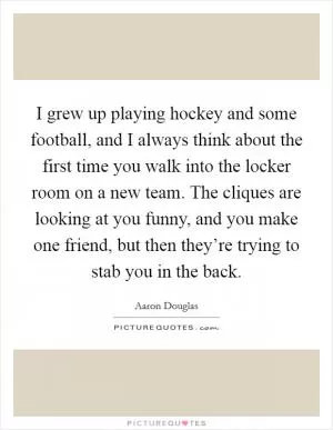 I grew up playing hockey and some football, and I always think about the first time you walk into the locker room on a new team. The cliques are looking at you funny, and you make one friend, but then they’re trying to stab you in the back Picture Quote #1