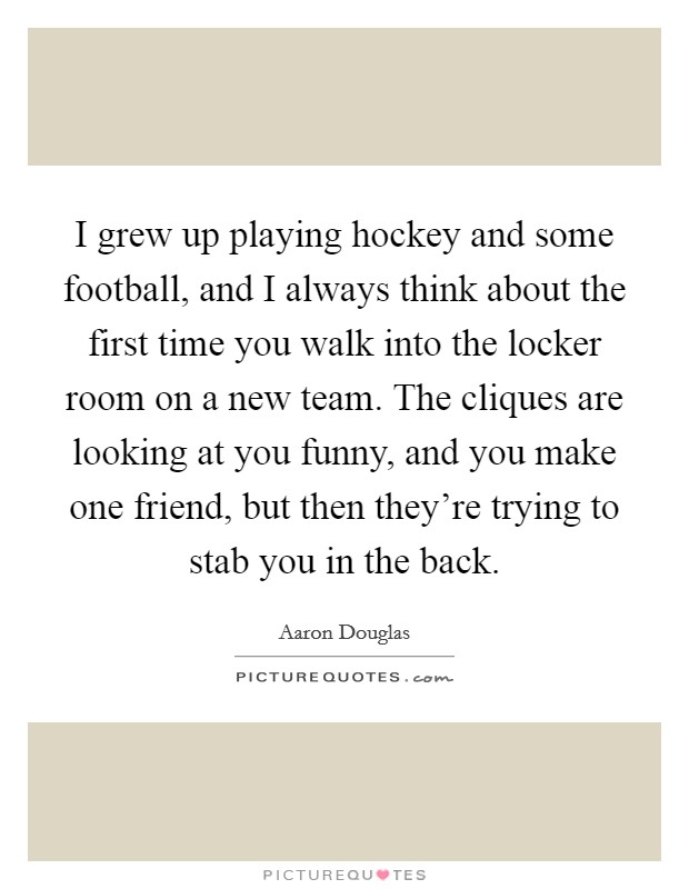 I grew up playing hockey and some football, and I always think about the first time you walk into the locker room on a new team. The cliques are looking at you funny, and you make one friend, but then they're trying to stab you in the back. Picture Quote #1