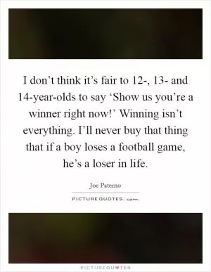 I don’t think it’s fair to 12-, 13- and 14-year-olds to say ‘Show us you’re a winner right now!’ Winning isn’t everything. I’ll never buy that thing that if a boy loses a football game, he’s a loser in life Picture Quote #1