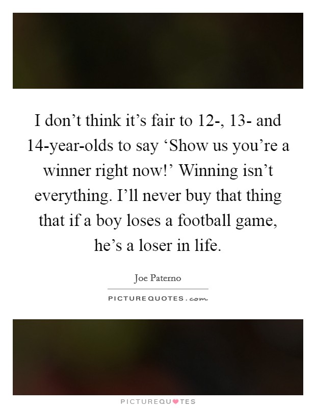 I don't think it's fair to 12-, 13- and 14-year-olds to say ‘Show us you're a winner right now!' Winning isn't everything. I'll never buy that thing that if a boy loses a football game, he's a loser in life. Picture Quote #1