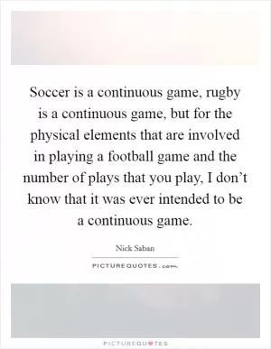 Soccer is a continuous game, rugby is a continuous game, but for the physical elements that are involved in playing a football game and the number of plays that you play, I don’t know that it was ever intended to be a continuous game Picture Quote #1