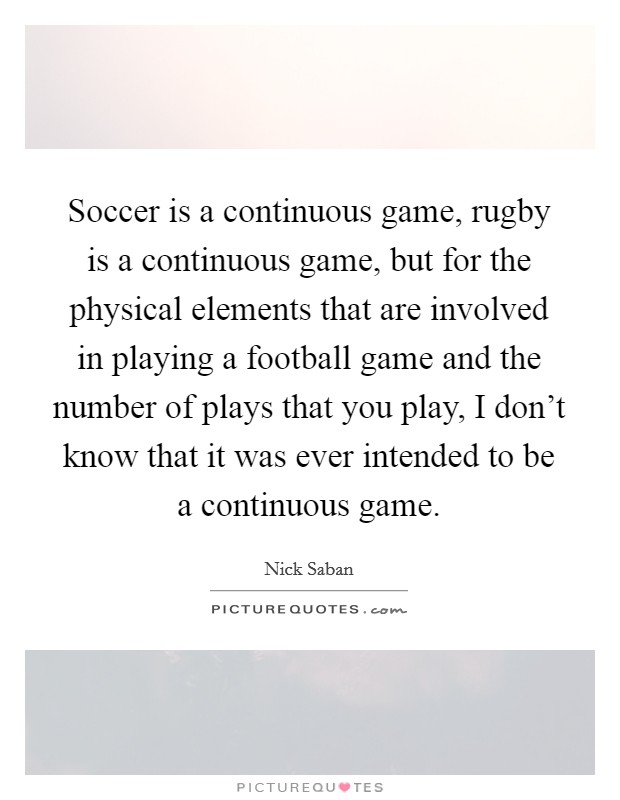 Soccer is a continuous game, rugby is a continuous game, but for the physical elements that are involved in playing a football game and the number of plays that you play, I don't know that it was ever intended to be a continuous game. Picture Quote #1