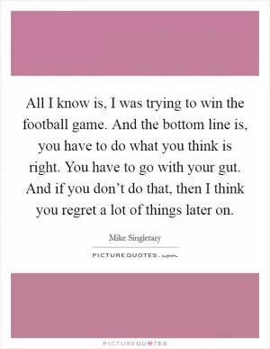 All I know is, I was trying to win the football game. And the bottom line is, you have to do what you think is right. You have to go with your gut. And if you don’t do that, then I think you regret a lot of things later on Picture Quote #1