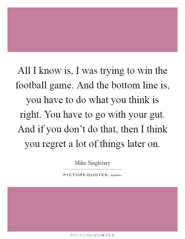 All I know is, I was trying to win the football game. And the bottom line is, you have to do what you think is right. You have to go with your gut. And if you don't do that, then I think you regret a lot of things later on. Picture Quote #1