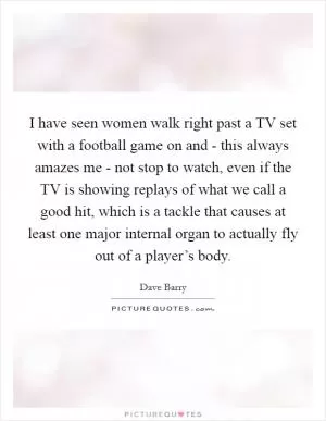 I have seen women walk right past a TV set with a football game on and - this always amazes me - not stop to watch, even if the TV is showing replays of what we call a good hit, which is a tackle that causes at least one major internal organ to actually fly out of a player’s body Picture Quote #1