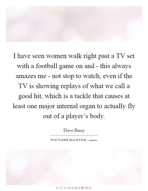 I have seen women walk right past a TV set with a football game on and - this always amazes me - not stop to watch, even if the TV is showing replays of what we call a good hit, which is a tackle that causes at least one major internal organ to actually fly out of a player's body. Picture Quote #1