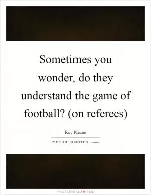 Sometimes you wonder, do they understand the game of football? (on referees) Picture Quote #1