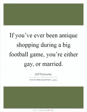 If you’ve ever been antique shopping during a big football game, you’re either gay, or married Picture Quote #1
