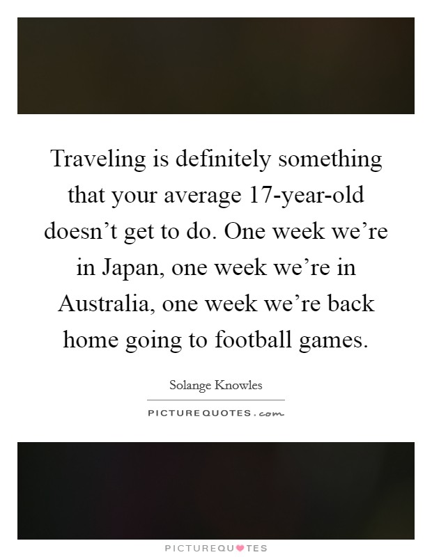 Traveling is definitely something that your average 17-year-old doesn't get to do. One week we're in Japan, one week we're in Australia, one week we're back home going to football games. Picture Quote #1