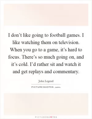 I don’t like going to football games. I like watching them on television. When you go to a game, it’s hard to focus. There’s so much going on, and it’s cold. I’d rather sit and watch it and get replays and commentary Picture Quote #1