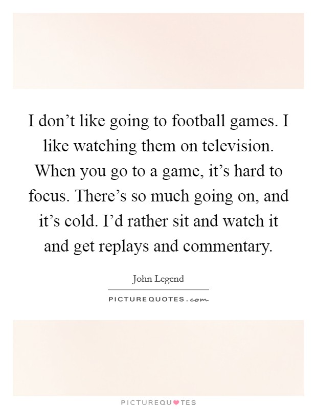 I don't like going to football games. I like watching them on television. When you go to a game, it's hard to focus. There's so much going on, and it's cold. I'd rather sit and watch it and get replays and commentary. Picture Quote #1
