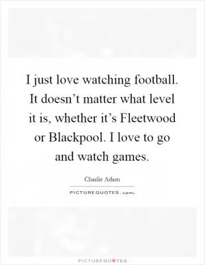 I just love watching football. It doesn’t matter what level it is, whether it’s Fleetwood or Blackpool. I love to go and watch games Picture Quote #1