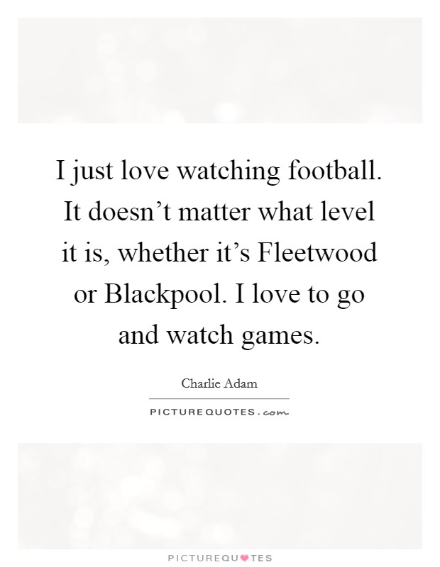 I just love watching football. It doesn't matter what level it is, whether it's Fleetwood or Blackpool. I love to go and watch games. Picture Quote #1