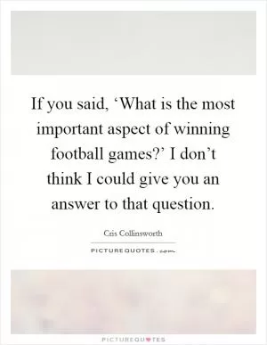 If you said, ‘What is the most important aspect of winning football games?’ I don’t think I could give you an answer to that question Picture Quote #1