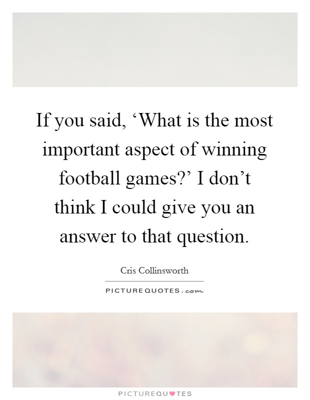 If you said, ‘What is the most important aspect of winning football games?' I don't think I could give you an answer to that question. Picture Quote #1