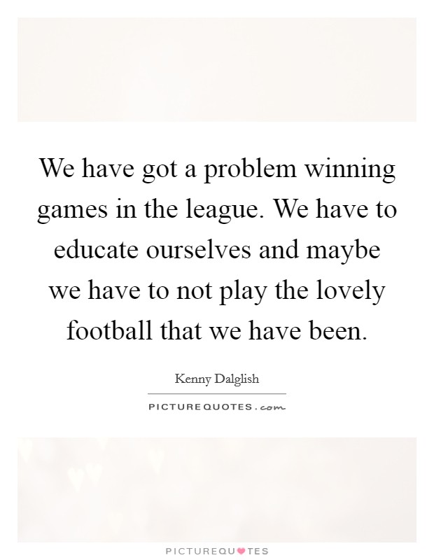 We have got a problem winning games in the league. We have to educate ourselves and maybe we have to not play the lovely football that we have been. Picture Quote #1