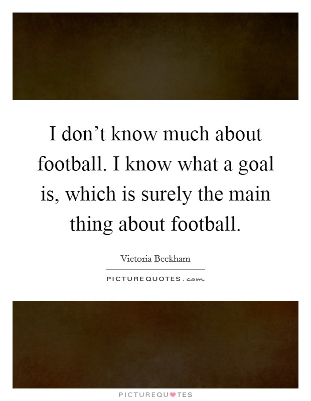 I don't know much about football. I know what a goal is, which is surely the main thing about football. Picture Quote #1