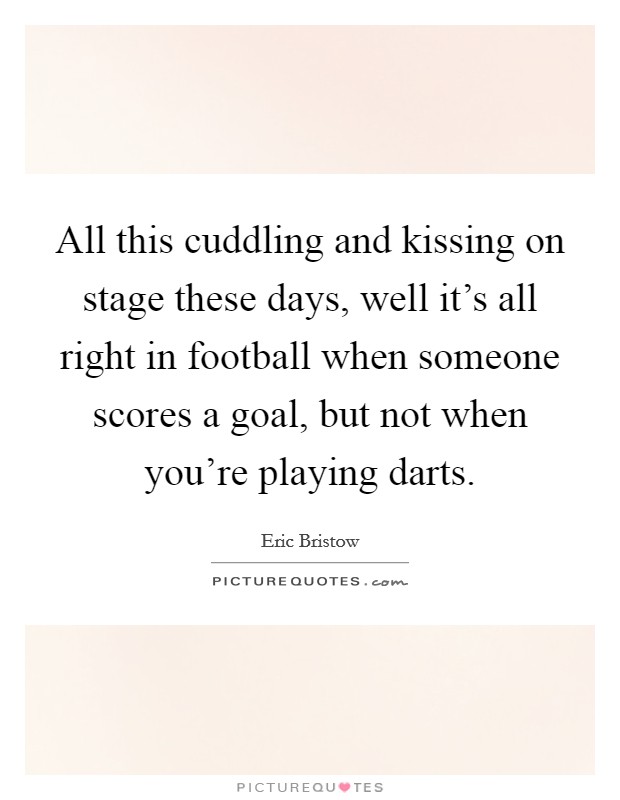 All this cuddling and kissing on stage these days, well it's all right in football when someone scores a goal, but not when you're playing darts. Picture Quote #1
