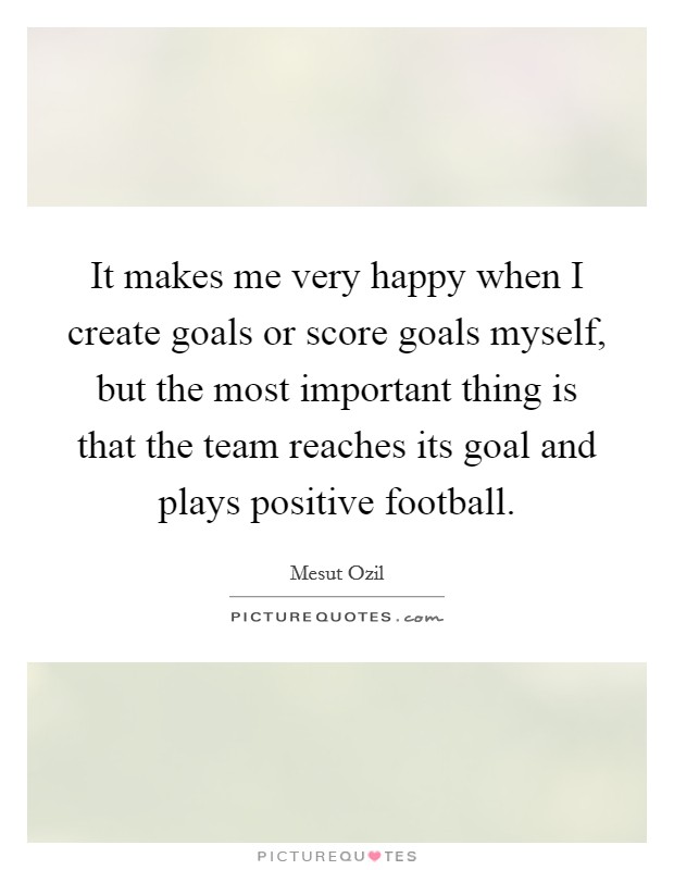 It makes me very happy when I create goals or score goals myself, but the most important thing is that the team reaches its goal and plays positive football. Picture Quote #1