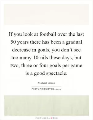 If you look at football over the last 50 years there has been a gradual decrease in goals, you don’t see too many 10-nils these days, but two, three or four goals per game is a good spectacle Picture Quote #1