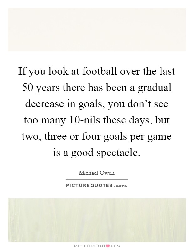 If you look at football over the last 50 years there has been a gradual decrease in goals, you don't see too many 10-nils these days, but two, three or four goals per game is a good spectacle. Picture Quote #1