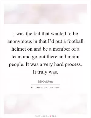 I was the kid that wanted to be anonymous in that I’d put a football helmet on and be a member of a team and go out there and maim people. It was a very hard process. It truly was Picture Quote #1