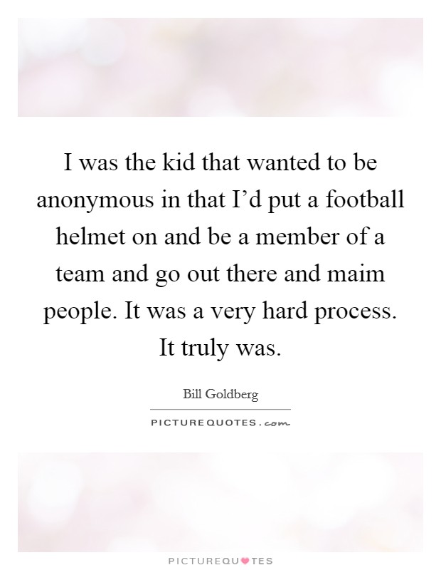 I was the kid that wanted to be anonymous in that I'd put a football helmet on and be a member of a team and go out there and maim people. It was a very hard process. It truly was. Picture Quote #1