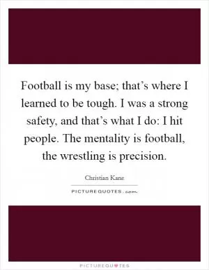 Football is my base; that’s where I learned to be tough. I was a strong safety, and that’s what I do: I hit people. The mentality is football, the wrestling is precision Picture Quote #1