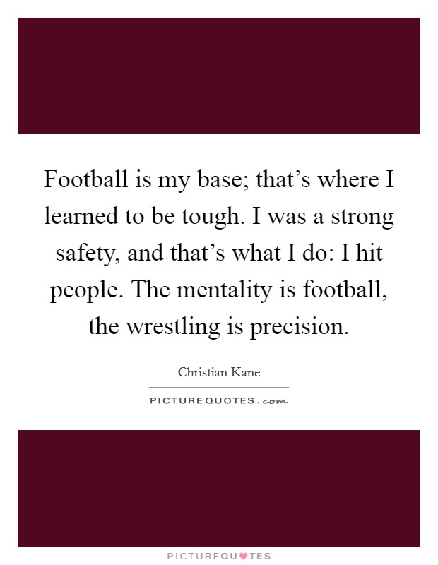 Football is my base; that's where I learned to be tough. I was a strong safety, and that's what I do: I hit people. The mentality is football, the wrestling is precision. Picture Quote #1