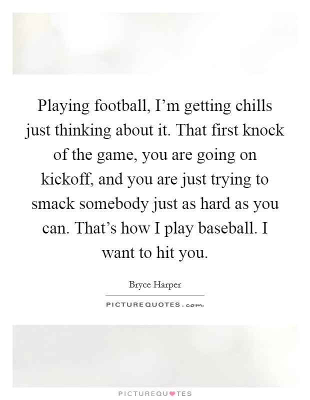 Playing football, I'm getting chills just thinking about it. That first knock of the game, you are going on kickoff, and you are just trying to smack somebody just as hard as you can. That's how I play baseball. I want to hit you. Picture Quote #1