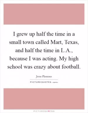 I grew up half the time in a small town called Mart, Texas, and half the time in L.A., because I was acting. My high school was crazy about football Picture Quote #1