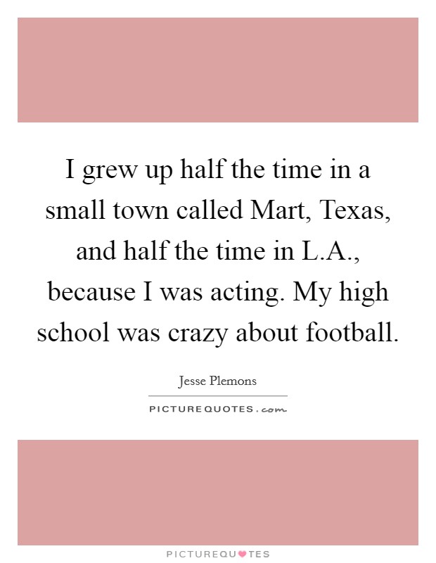 I grew up half the time in a small town called Mart, Texas, and half the time in L.A., because I was acting. My high school was crazy about football. Picture Quote #1