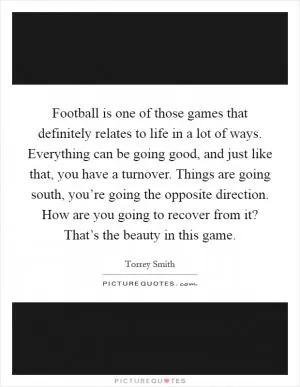 Football is one of those games that definitely relates to life in a lot of ways. Everything can be going good, and just like that, you have a turnover. Things are going south, you’re going the opposite direction. How are you going to recover from it? That’s the beauty in this game Picture Quote #1