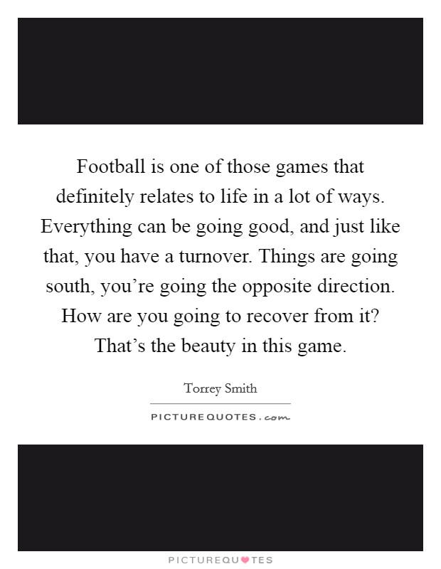 Football is one of those games that definitely relates to life in a lot of ways. Everything can be going good, and just like that, you have a turnover. Things are going south, you're going the opposite direction. How are you going to recover from it? That's the beauty in this game. Picture Quote #1
